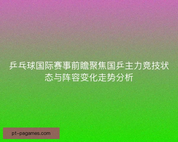 乒乓球国际赛事前瞻聚焦国乒主力竞技状态与阵容变化走势分析