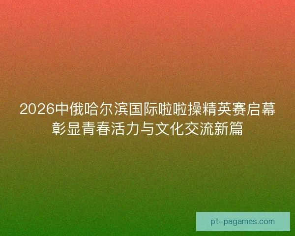 2026中俄哈尔滨国际啦啦操精英赛启幕彰显青春活力与文化交流新篇